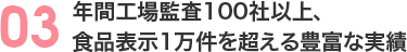 03 年間工場監査100社以上、食品表示1万件を超える豊富な実績